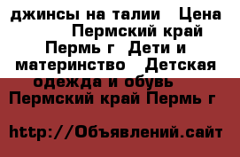 джинсы на талии › Цена ­ 300 - Пермский край, Пермь г. Дети и материнство » Детская одежда и обувь   . Пермский край,Пермь г.